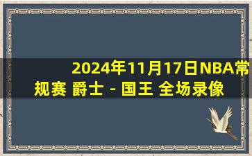 2024年11月17日NBA常规赛 爵士 - 国王 全场录像